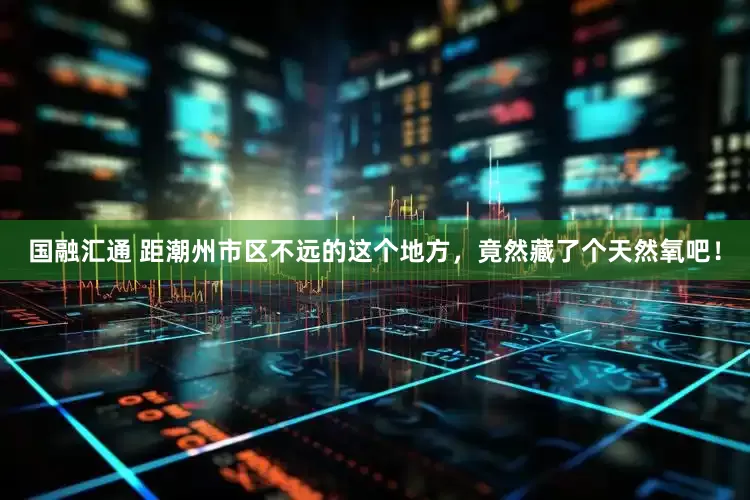 国融汇通 距潮州市区不远的这个地方，竟然藏了个天然氧吧！