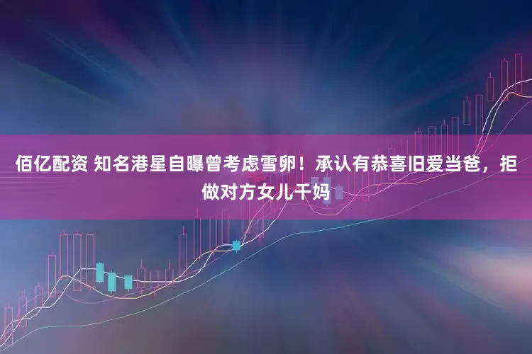 佰亿配资 知名港星自曝曾考虑雪卵！承认有恭喜旧爱当爸，拒做对方女儿干妈