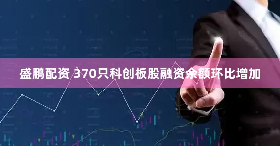 盛鹏配资 370只科创板股融资余额环比增加