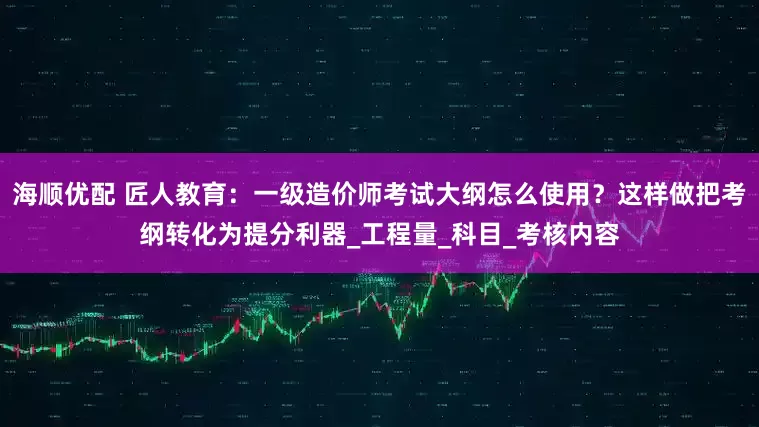 海顺优配 匠人教育：一级造价师考试大纲怎么使用？这样做把考纲转化为提分利器_工程量_科目_考核内容