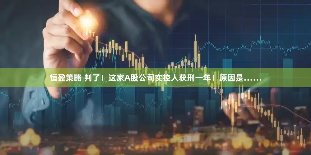 恒盈策略 判了！这家A股公司实控人获刑一年！原因是……