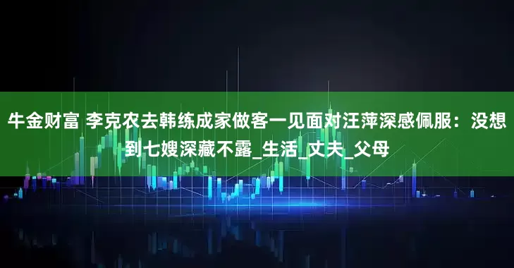 牛金财富 李克农去韩练成家做客一见面对汪萍深感佩服：没想到七嫂深藏不露_生活_丈夫_父母