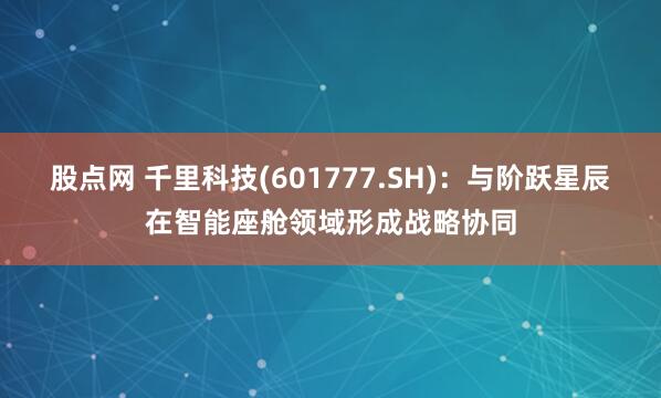 股点网 千里科技(601777.SH)：与阶跃星辰在智能座舱领域形成战略协同