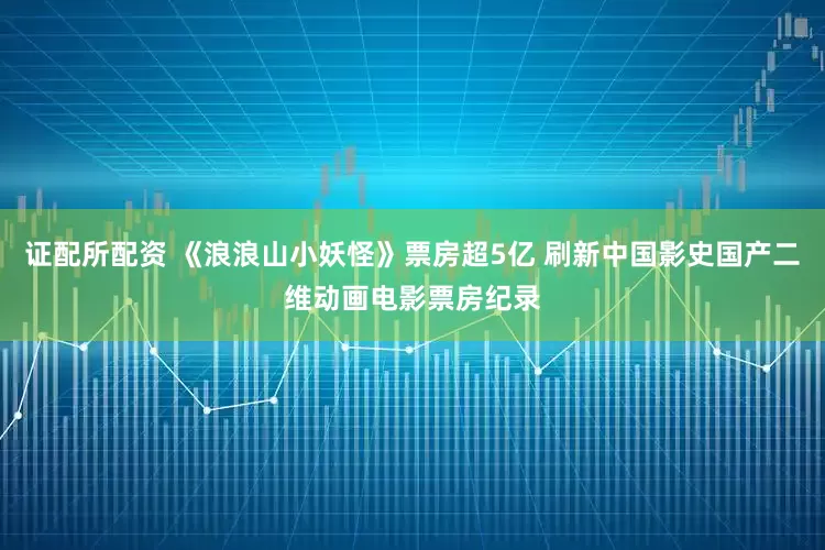 证配所配资 《浪浪山小妖怪》票房超5亿 刷新中国影史国产二维动画电影票房纪录