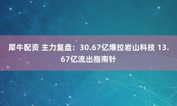 犀牛配资 主力复盘：30.67亿爆拉岩山科技 13.67亿流出指南针
