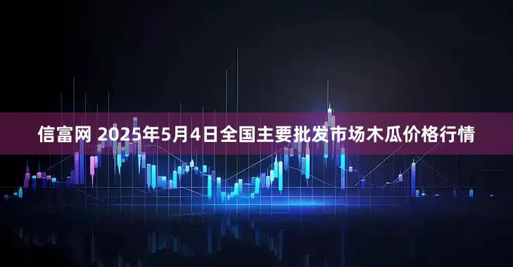 信富网 2025年5月4日全国主要批发市场木瓜价格行情