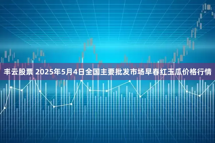 丰云股票 2025年5月4日全国主要批发市场早春红玉瓜价格行情
