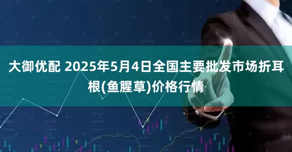 大御优配 2025年5月4日全国主要批发市场折耳根(鱼腥草)价格行情
