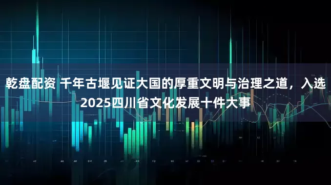 乾盘配资 千年古堰见证大国的厚重文明与治理之道，入选2025四川省文化发展十件大事