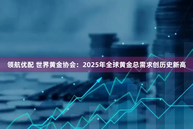 领航优配 世界黄金协会：2025年全球黄金总需求创历史新高
