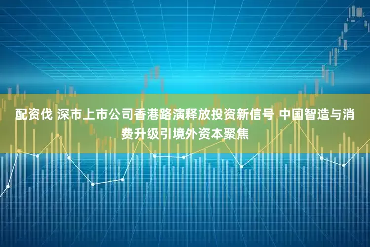 配资伐 深市上市公司香港路演释放投资新信号 中国智造与消费升级引境外资本聚焦