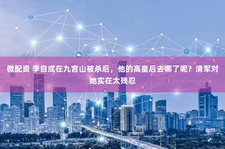 微配资 李自成在九宫山被杀后，他的高皇后去哪了呢？清军对她实在太残忍