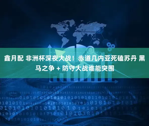 鑫月配 非洲杯深夜大战！赤道几内亚死磕苏丹 黑马之争 + 防守大战谁能突围
