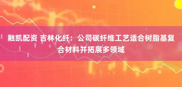 融凯配资 吉林化纤：公司碳纤维工艺适合树脂基复合材料并拓展多领域
