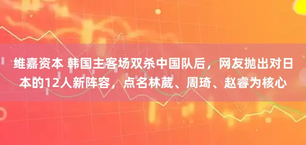 维嘉资本 韩国主客场双杀中国队后，网友抛出对日本的12人新阵容，点名林葳、周琦、赵睿为核心