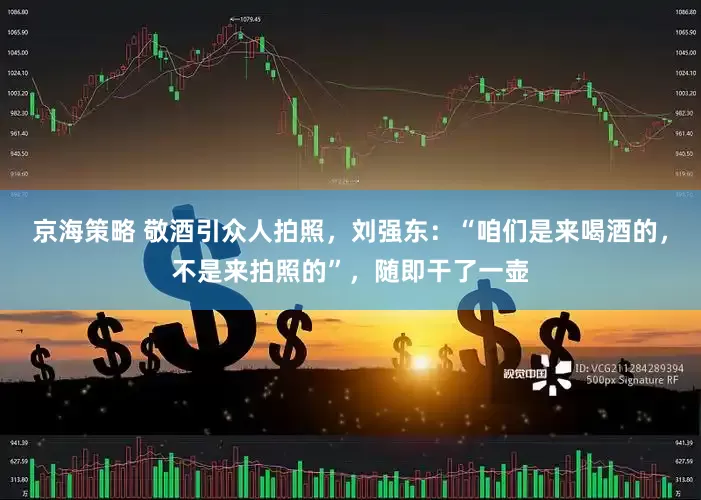 京海策略 敬酒引众人拍照，刘强东：“咱们是来喝酒的，不是来拍照的”，随即干了一壶