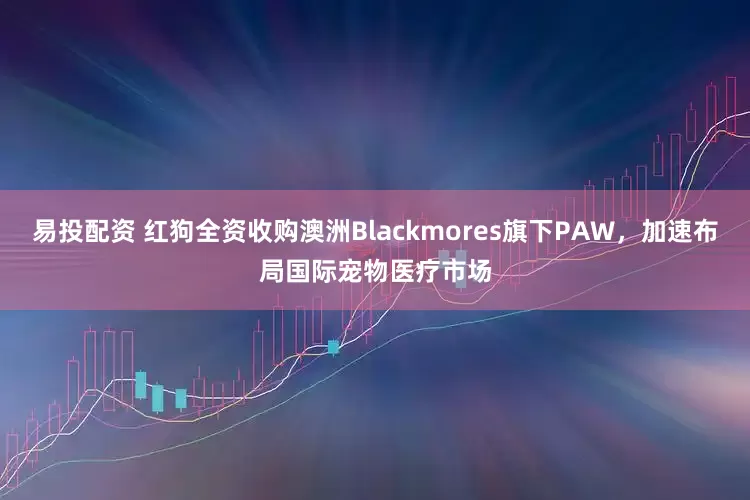 易投配资 红狗全资收购澳洲Blackmores旗下PAW，加速布局国际宠物医疗市场