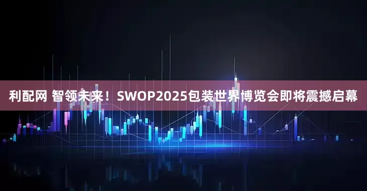 利配网 智领未来！SWOP2025包装世界博览会即将震撼启幕